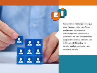 Nós queremos mostrar para você que
ainda é possível muito mais. Temos
confiança em sua empresa e
queremos garantir o seu contínuo
crescimento e o total aproveitamento
das possibilidades que este ramo tem
a oferecer. A Ei Consulting é o
parceiro ideal para estimular a sua
tomada de decisão.
 