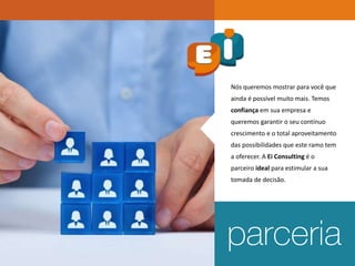 Nós queremos mostrar para você que
ainda é possível muito mais. Temos
confiança em sua empresa e
queremos garantir o seu contínuo
crescimento e o total aproveitamento
das possibilidades que este ramo tem
a oferecer. A Ei Consulting é o
parceiro ideal para estimular a sua
tomada de decisão.
 