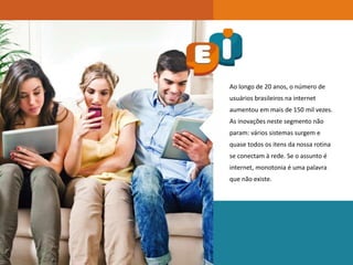 Ao longo de 20 anos, o número de
usuários brasileiros na internet
aumentou em mais de 150 mil vezes.
As inovações neste segmento não
param: vários sistemas surgem e
quase todos os itens da nossa rotina
se conectam à rede. Se o assunto é
internet, monotonia é uma palavra
que não existe.
 