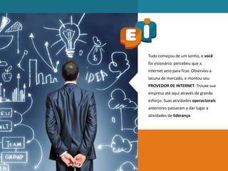 Tudo começou de um sonho, e você
foi visionário: percebeu que a
internet veio para ficar. Observou a
lacuna de mercado, e montou seu
PROVEDOR DE INTERNET. Trouxe sua
empresa até aqui através de grande
esforço. Suas atividades operacionais
anteriores passaram a dar lugar a
atividades de liderança.
 