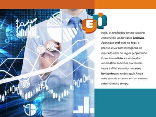 Hoje, os resultados de seu trabalho
certamente são bastante positivos.
Agora que você está no topo, é
preciso atuar com inteligência de
mercado a fim de seguir progredindo.
É preciso ser líder e sair do piloto
automático. Sabemos que muitas
vezes é difícil visualizar um novo
horizonte para onde seguir. Ainda
mais quando estamos em um mesmo
setor há muito tempo.
 