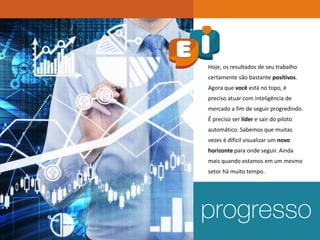 Hoje, os resultados de seu trabalho
certamente são bastante positivos.
Agora que você está no topo, é
preciso atuar com inteligência de
mercado a fim de seguir progredindo.
É preciso ser líder e sair do piloto
automático. Sabemos que muitas
vezes é difícil visualizar um novo
horizonte para onde seguir. Ainda
mais quando estamos em um mesmo
setor há muito tempo.
 