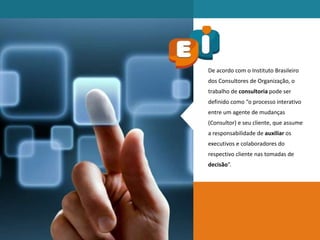 De acordo com o Instituto Brasileiro
dos Consultores de Organização, o
trabalho de consultoria pode ser
definido como “o processo interativo
entre um agente de mudanças
(Consultor) e seu cliente, que assume
a responsabilidade de auxiliar os
executivos e colaboradores do
respectivo cliente nas tomadas de
decisão”.
 
