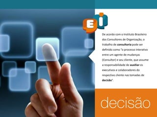 De acordo com o Instituto Brasileiro
dos Consultores de Organização, o
trabalho de consultoria pode ser
definido como “o processo interativo
entre um agente de mudanças
(Consultor) e seu cliente, que assume
a responsabilidade de auxiliar os
executivos e colaboradores do
respectivo cliente nas tomadas de
decisão”.
 
