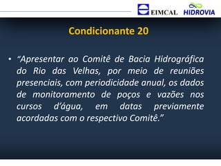 • “Apresentar ao Comitê de Bacia Hidrográfica
do Rio das Velhas, por meio de reuniões
presenciais, com periodicidade anual, os dados
de monitoramento de poços e vazões nos
cursos d’água, em datas previamente
acordadas com o respectivo Comitê.”
Condicionante 20
 