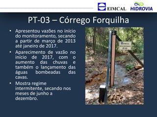 PT-03 – Córrego Forquilha
• Apresentou vazões no início
do monitoramento, secando
a partir de março de 2013
até janeiro de 2017.
• Aparecimento de vazão no
início de 2017, com o
aumento das chuvas e
também o lançamento das
águas bombeadas das
cavas.
• Mostra regime
intermitente, secando nos
meses de junho a
dezembro.
 