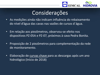 Considerações
• As medições ainda não indicam influência do rebaixamento
do nível d’água das cavas nas vazões de cursos d´água.
• Em relação aos piezômetros, observou-se efeito nos
dispositivos PZ-05A e PZ-07, próximos à cava Pedra Bonita.
• Proposição de 2 piezômetros para complementação da rede
de monitoramento.
• Elaboração de curvas chave para as descargas após um ano
hidrológico (Início de 2018)
 