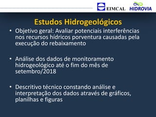 Estudos Hidrogeológicos
• Objetivo geral: Avaliar potenciais interferências
nos recursos hídricos porventura causadas pela
execução do rebaixamento
• Análise dos dados de monitoramento
hidrogeológico até o fim do mês de
setembro/2018
• Descritivo técnico constando análise e
interpretação dos dados através de gráficos,
planilhas e figuras
 