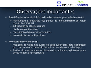 Observações importantes
• Providências antes do início do bombeamento para rebaixamento:
– manutenção e ampliação dos pontos de monitoramento de vazão
(réguas linimétricas)
– substituição de algumas réguas
– nivelamento altimétrico
– revitalização dos marcos topográficos
– instalação de novos dispositivos.
• Monitoramento em 2018:
– medições de vazão nos cursos de água superficiais para elaboração
das curvas-chave e conversão das leituras das réguas em descargas.
– Análise do monitoramento piezométrico, volumes explotados pelos
poços e dados de precipitação
 