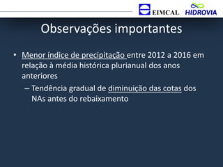Observações importantes
• Menor índice de precipitação entre 2012 a 2016 em
relação à média histórica plurianual dos anos
anteriores
– Tendência gradual de diminuição das cotas dos
NAs antes do rebaixamento
 