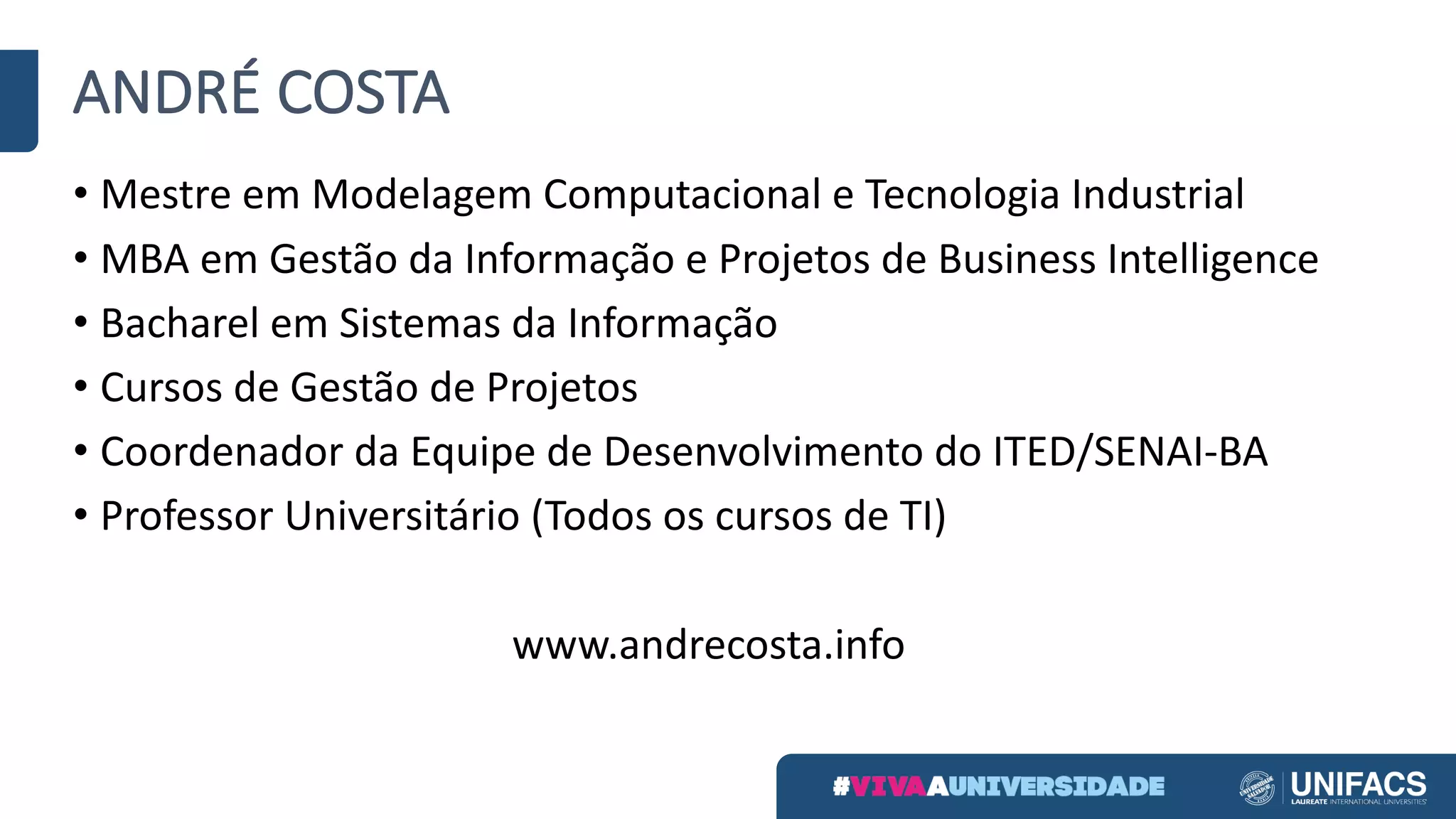 ANDRÉ	COSTA
• Mestre	em	Modelagem	Computacional	e	Tecnologia	Industrial
• MBA	em	Gestão	da	Informação	e	Projetos	de	Business	Intelligence
• Bacharel	em	Sistemas	da	Informação
• Cursos	de	Gestão	de	Projetos
• Coordenador	da	Equipe	de	Desenvolvimento	do	ITED/SENAI-BA
• Professor	Universitário	(Todos	os	cursos	de	TI)
www.andrecosta.info
 