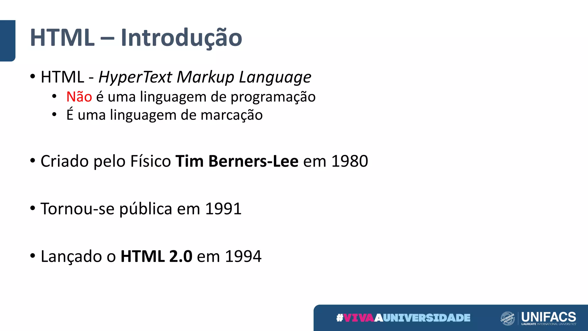 HTML	– Introdução
• HTML	- HyperText	Markup	Language
• Não é	uma	linguagem	de	programação
• É	uma	linguagem	de	marcação
• Criado	pelo	Físico	Tim	Berners-Lee	em	1980
• Tornou-se	pública	em	1991
• Lançado	o	HTML	2.0	em	1994
 