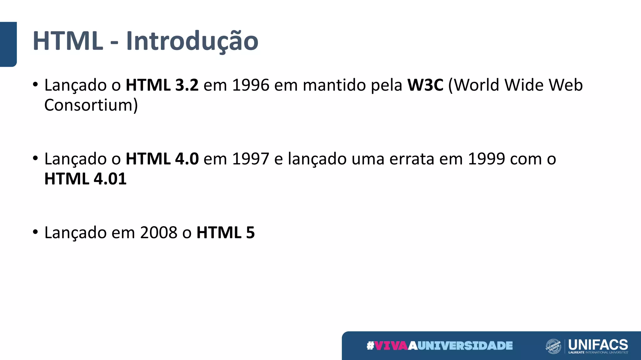 HTML	- Introdução
• Lançado	o	HTML	3.2	em	1996	em	mantido	pela	W3C (World	Wide	Web	
Consortium)
• Lançado	o	HTML	4.0	em	1997	e	lançado	uma	errata	em	1999	com	o	
HTML	4.01
• Lançado	em	2008	o	HTML	5
 
