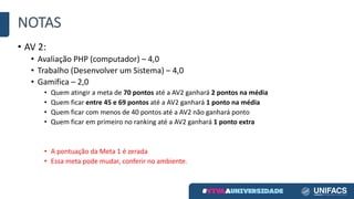 NOTAS
• AV	2:
• Avaliação	PHP	(computador)	– 4,0
• Trabalho	(Desenvolver	um	Sistema)	– 4,0
• Gamifica – 2,0
• Quem	atingir	a	meta	de	70	pontos	até	a	AV2	ganhará	2	pontos	na	média
• Quem	ficar	entre	45	e	69	pontos	até	a	AV2	ganhará	1	ponto	na	média
• Quem	ficar	com	menos	de	40	pontos	até	a	AV2	não	ganhará	ponto
• Quem	ficar	em	primeiro	no	ranking	até	a	AV2	ganhará	1	ponto	extra
• A	pontuação	da	Meta	1	é	zerada
• Essa	meta	pode	mudar,	conferir	no	ambiente.
 