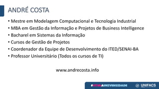 ANDRÉ	COSTA
• Mestre	em	Modelagem	Computacional	e	Tecnologia	Industrial
• MBA	em	Gestão	da	Informação	e	Projetos	de	Business	Intelligence
• Bacharel	em	Sistemas	da	Informação
• Cursos	de	Gestão	de	Projetos
• Coordenador	da	Equipe	de	Desenvolvimento	do	ITED/SENAI-BA
• Professor	Universitário	(Todos	os	cursos	de	TI)
www.andrecosta.info
 