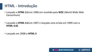 HTML	- Introdução
• Lançado	o	HTML	3.2	em	1996	em	mantido	pela	W3C (World	Wide	Web	
Consortium)
• Lançado	o	HTML	4.0	em	1997	e	lançado	uma	errata	em	1999	com	o	
HTML	4.01
• Lançado	em	2008	o	HTML	5
 