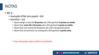 NOTAS
• AV	1:
• Avaliação	HTML	(em	papel)	– 8,0
• Gamifica – 2,0
• Quem	atingir	a	meta	de	60	pontos	até	a	AV1	ganhará	2	pontos	na	média
• Quem	ficar	entre	40	e	59	pontos	até	a	AV1	ganhará	1	ponto	na	média
• Quem	ficar	com	menos	de	40	pontos	até	a	AV1	não	ganhará	ponto
• Quem	ficar	em	primeiro	no	ranking	até	a	AV1	ganhará	1	ponto	extra
• Essa	meta	pode	mudar,	conferir	no	ambiente.
 