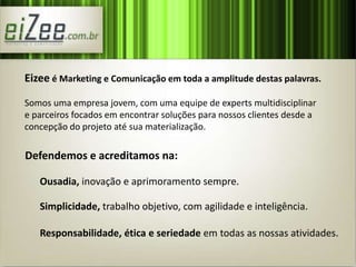 Eizee é Marketing e Comunicação em toda a amplitude destas palavras. 
Somos uma empresa jovem, com uma equipe de experts multidisciplinar 
e parceiros focados em encontrar soluções para nossos clientes desde a 
concepção do projeto até sua materialização. 
Defendemos e acreditamos na: 
Ousadia, inovação e aprimoramento sempre. 
Simplicidade, trabalho objetivo, com agilidade e inteligência. 
Responsabilidade, ética e seriedade em todas as nossas atividades. 
 