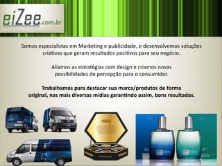 Somos especialistas em Marketing e publicidade, e desenvolvemos soluções 
criativas que geram resultados positivos para seu negócio. 
Aliamos as estratégias com design e criamos novas 
possibilidades de percepção para o consumidor. 
Trabalhamos para destacar sua marca/produtos de forma 
original, nas mais diversas mídias garantindo assim, bons resultados. 
 