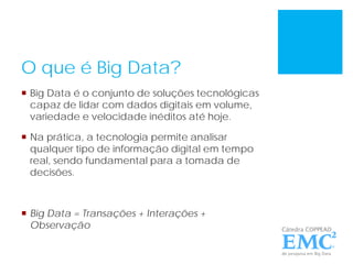 O que é Big Data?
 Big Data é o conjunto de soluções tecnológicas
capaz de lidar com dados digitais em volume,
variedade e velocidade inéditos até hoje.
 Na prática, a tecnologia permite analisar
qualquer tipo de informação digital em tempo
real, sendo fundamental para a tomada de
decisões.
 Big Data = Transações + Interações +
Observação
 