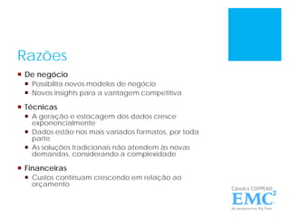 Razões
 De negócio
 Possibilita novos modelos de negócio
 Novos insights para a vantagem competitiva
 Técnicas
 A geração e estocagem dos dados cresce
exponencialmente
 Dados estão nos mais variados formatos, por toda
parte
 As soluções tradicionais não atendem às novas
demandas, considerando a complexidade
 Financeiras
 Custos continuam crescendo em relação ao
orçamento
 