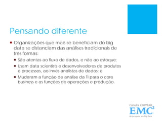 Pensando diferente
 Organizações que mais se beneficiam do big
data se distanciam das análises tradicionais de
três formas:
 São atentas ao fluxo de dados, e não ao estoque;
 Usam data scientists e desenvolvedores de produtos
e processos, ao invés analistas de dados; e
 Mudaram a função de análise da TI para o core
business e as funções de operações e produção.
 