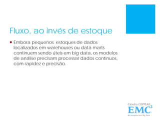 Fluxo, ao invés de estoque
 Embora pequenos estoques de dados
localizados em warehouses ou data marts
continuem sendo úteis em big data, os modelos
de análise precisam processar dados contínuos,
com rapidez e precisão.
 