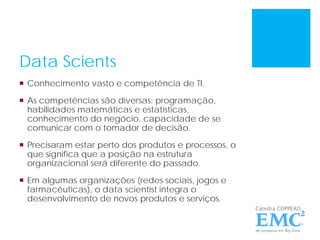 Data Scients
 Conhecimento vasto e competência de TI.
 As competências são diversas: programação,
habilidades matemáticas e estatísticas,
conhecimento do negócio, capacidade de se
comunicar com o tomador de decisão.
 Precisaram estar perto dos produtos e processos, o
que significa que a posição na estrutura
organizacional será diferente do passado.
 Em algumas organizações (redes sociais, jogos e
farmacêuticas), o data scientist integra o
desenvolvimento de novos produtos e serviços.
 