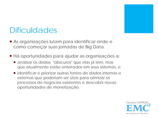 Dificuldades
 As organizações lutam para identificar onde e
como começar suas jornadas de Big Data.
 Há oportunidades para ajudar as organizações a:
 analisar os dados "obscuros" que elas já têm, mas
que atualmente estão enterrados em seus sistemas; e
 identificar e priorizar outras fontes de dados internas e
externas que poderiam ser úteis para otimizar os
processos de negócios existentes e descobrir novas
oportunidades de monetização.
 