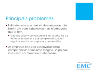 Principais problemas
 Falta de cultura: a maioria das empresas não
fazem um bom trabalho com as informações
que já têm.
 Elas não sabem como controlá-los, analisá-los de
forma a aumentar a sua compreensão, e, em
seguida, mudar em resposta a novas idéias.
 As empresas não vão desenvolver essas
competências como uma mágica, só porque
investiram em ferramentas de análise.
 