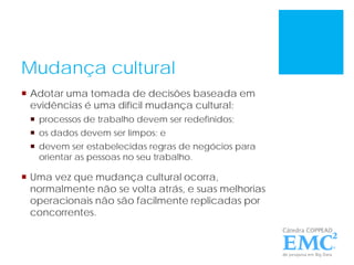 Mudança cultural
 Adotar uma tomada de decisões baseada em
evidências é uma difícil mudança cultural:
 processos de trabalho devem ser redefinidos;
 os dados devem ser limpos; e
 devem ser estabelecidas regras de negócios para
orientar as pessoas no seu trabalho.
 Uma vez que mudança cultural ocorra,
normalmente não se volta atrás, e suas melhorias
operacionais não são facilmente replicadas por
concorrentes.
 