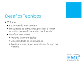 Desafios Técnicos
 Volume
 É a dimensão mais comum
 Dificuldade de armazenar, proteger e tornar
acessível com as ferramentas tradicionais.
 Variáveis envolvidas:
 Volume de informações
 Acessibilidade de informações
 Mudança do comportamento em função do
volume
 