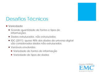 Desafios Técnicos
 Variedade
 Grande quantidade de fontes e tipos de
informações
 Dados estruturados. não estruturados
 IDC (2011): quase 90% dos dados do universo digital
são considerados dados não-estruturados.
 Variáveis envolvidas:
 Variedade de fontes de informação
 Variedade de tipos de dados
 