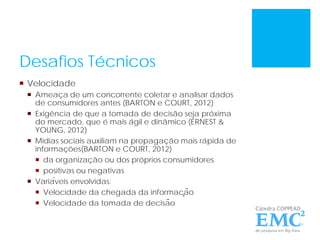 Desafios Técnicos
 Velocidade
 Ameaça de um concorrente coletar e analisar dados
de consumidores antes (BARTON e COURT, 2012)
 Exigência de que a tomada de decisão seja próxima
do mercado, que é mais ágil e dinâmico (ERNEST &
YOUNG, 2012)
 Mídias sociais auxiliam na propagação mais rápida de
informações(BARTON e COURT, 2012)
 da organização ou dos próprios consumidores
 positivas ou negativas
 Variáveis envolvidas:
 Velocidade da chegada da informação
 Velocidade da tomada de decisão
 
