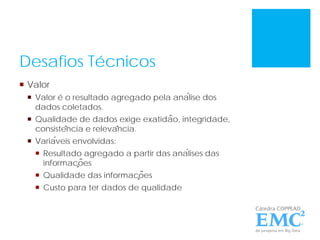 Desafios Técnicos
 Valor
 Valor é o resultado agregado pela análise dos
dados coletados.
 Qualidade de dados exige exatidão, integridade,
consistência e relevância.
 Variáveis envolvidas:
 Resultado agregado a partir das análises das
informações
 Qualidade das informações
 Custo para ter dados de qualidade
 