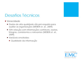 Desafios Técnicos
 Veracidade
 Dados de alta qualidade são pré-requisito para
auxiliar as organizações (WEBER et. al., 2009).
 Têm relação com informações confiáveis, exatas,
íntegras, consistentes e relevantes (WEBER et. al.,
2009).
 Variáveis envolvidas:
 Qualidade da informação
 