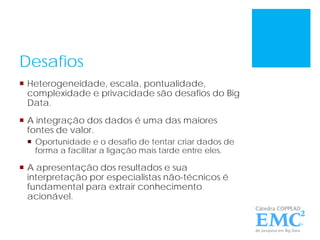 Desafios
 Heterogeneidade, escala, pontualidade,
complexidade e privacidade são desafios do Big
Data.
 A integração dos dados é uma das maiores
fontes de valor.
 Oportunidade e o desafio de tentar criar dados de
forma a facilitar a ligação mais tarde entre eles.
 A apresentação dos resultados e sua
interpretação por especialistas não-técnicos é
fundamental para extrair conhecimento
acionável.
 