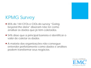 KPMG Survey
 85% de 144 CFOs e CIOs do survey “Going
beyond the data” disseram não ter como
analisar os dados que já têm coletados.
 54% disse que a principal barreira é identificar o
valor de coletar os dados.
 A maioria das organizações não consegue
entender perfeitamente como dados e análises
podem transformar seus negócios.
 