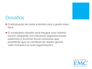 Desafios
 Contratação de data scientists será a parte mais
fácil.
 O verdadeiro desafio será integrar esse talento
recém-adquirido em estruturas organizacionais
existentes e inventar novas estruturas que
permitirão que os cientistas de dados gerem
valor real para as suas organizações.
 