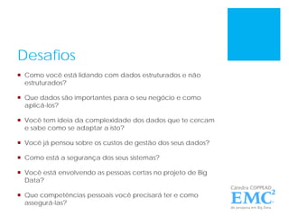 Desafios
 Como você está lidando com dados estruturados e não
estruturados?
 Que dados são importantes para o seu negócio e como
aplicá-los?
 Você tem ideia da complexidade dos dados que te cercam
e sabe como se adaptar a isto?
 Você já pensou sobre os custos de gestão dos seus dados?
 Como está a segurança dos seus sistemas?
 Você está envolvendo as pessoas certas no projeto de Big
Data?
 Que competências pessoais você precisará ter e como
assegurá-las?
 