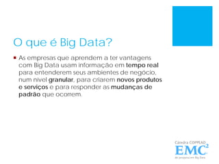 O que é Big Data?
 As empresas que aprendem a ter vantagens
com Big Data usam informação em tempo real
para entenderem seus ambientes de negócio,
num nível granular, para criarem novos produtos
e serviços e para responder as mudanças de
padrão que ocorrem.
 