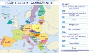 © Conteúdos: 12
Alemanha (RFA); França; Bélgica; Itália; Países
Baixos; Luxemburgo
Dinamarca; Irlanda; Reino Unido (saiu da UE em
31.01.2020 - Brexit)
Grécia
Portugal e Espanha
Áustria, Suécia e Finlândia
Eslovénia; Eslováquia;
Chéquia; Chipre; Estónia; Letónia; Malta; Polónia;
Lituânia; Hungria
Roménia e Bulgária
Croácia
Regiões
Ultraperiféricas
1973
1981
1986
1995
2013
2004
2007
Fonte: https://www.europarl.europa.eu/external/html/euenlargement/default_pt.htm
Slide produzidopela ComissãoEuropeia. Adaptado.
UNIÃO EUROPEIA - ALARGAMENTOS 1951 / 1957
 