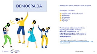 © Conteúdos: 16
Democracia é também:
respeito pelos direitos humanos
é liberdade
é igualdade
é pluralismo
é justiça
“A democracia, o desenvolvimento e o
respeito pelos direitos humanos e
liberdades fundamentais são
interdependentese reforçam-se
mutuamente.”*
*Declaraçãoe Programade Açãode Viena,NaçõesUnidas
https://gddc.ministeriopublico.pt/sites/default/files/declaracao_e_progr
ama_acao_viena.pdf
Democracia é mais do que o voto do povo!
Ilustrações: Canva.com
DEMOCRACIA
 