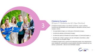 17
3
Cidadania Europeia
[O que é? | Símbolos da UE | Que Direitos]
A Cidadania Europeia traduz-se em direitos económicos, sociais e políticos.
Constitui uma possibilidade real de participação na vida política nacional, local e
europeia, através:
• da capacidade de eleger e ser eleito para o Parlamento Europeu;
• do direito de petição ao Parlamento Europeu;
• do direito de queixa ao Provedor de Justiça Europeu e à Comissão Europeia, e
• do direito de se dirigir a qualquer uma das instituições comunitárias e obter
uma resposta na sua própria língua.
A Cidadania Europeia torna o processo de integração europeia mais relevante para
os/as cidadãos/ãs, aumentando a sua participação, reforçando a proteção dos seus
direitos e promovendo a ideia de uma identidade europeia.
 