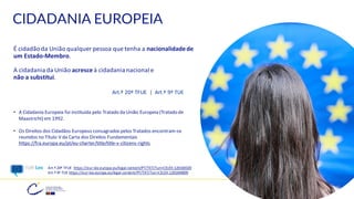 CIDADANIA EUROPEIA
É cidadãoda União qualquer pessoa que tenha a nacionalidadede
um Estado-Membro.
A cidadania da União acresce à cidadania nacional e
não a substitui.
Art.º 20º TFUE | Art.º 9º TUE
• A Cidadania Europeia foi instituída pelo Tratado da União Europeia (Tratado de
Maastricht) em 1992.
• Os Direitos dos Cidadãos Europeus consagrados pelos Tratados encontram-se
reunidos no Título V da Carta dos Direitos Fundamentais
https://fra.europa.eu/pt/eu-charter/title/title-v-citizens-rights
18
Art.º 20º TFUE https://eur-lex.europa.eu/legal-content/PT/TXT/?uri=CELEX:12016E020
Art.º 9º TUE https://eur-lex.europa.eu/legal-content/PT/TXT/?uri=CELEX:12016M009
 