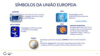 19
SÍMBOLOS DA UNIÃO EUROPEIA
Com 12 estrelas douradas, umfundo
azul, a bandeira representa a União
dos povos da Europa
BANDEIRA
Hino da Alegria, quarto
andamento da nona sinfonia de
Beethoven
HINO
A 9 de Maio de 1950 foianunciada
a criação da 1ª Comunidade
Europeia
LEMA
UNIDA NA DIVERSIDADE
Este lema significa que, com a UE, os
Europeus unem os seus esforços em
prol da paz e da prosperidade,
respeitando a língua, a cultura e a
tradição de cada país
As primeiras quatro letras da palavraEUROPA formamo nome da moeda da
UE.
Atualmente, 20 países têm o Euro como moeda (Países que não têm o Euro
=> Bulgária, Dinamarca, Hungria, Polónia, Chéquia, Roménia e Suécia).
MOEDA
+ outras versões…
DIA DA EUROPA
 
