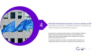 21
Principais Instituições Europeias. Como se decide na UE?
[Parlamento Europeu | Conselho Europeu | Conselho da
União Europeia | Comissão Europeia]
Ao participarem no projeto da União Europeia, os Estados-Membros delegaram
poderes de decisão a instituições por eles criadas, que são compostas por
representantes eleitos pelos/as cidadãos/ãs e/ou nomeados pelos respetivos
governos democraticamente eleitos.
As instituições trabalham em conjunto, procurando beneficiar todos/as os/as
cidadãos/ãs da União. Vamos conhecer as principais e como se decide na UE.
4
 