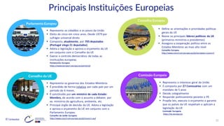 © Conteúdos: 22
Comissão Europeia
Parlamento Europeu
Conselho da UE
Conselho Europeu
▪ Representa os cidadãos e os povos da União
▪ Eleito de cinco em cinco anos. Desde 1979 por
sufrágio universal direto
▪ Composto, atualmente, por 705 deputados
(Portugal elege 21 deputados)
▪ Adota a legislação e aprova o orçamento da UE
em conjunto com o Conselho da UE
▪ Exerce o controlo democrático de todas as
instituições europeias
Parlamento Europeu
https://www.europarl.europa.eu/portal/pt
▪ Define as orientações e prioridades políticas
gerais da UE
▪ Reúne os principais líderes políticos da UE
(primeiros-ministros e presidentes)
▪ Assegura a cooperação política entre os
Estados-Membros ao mais alto nível
Conselho Europeu
http://www.consilium.europa.eu/pt/european-council/
▪ Representa os governos dos Estados-Membros
▪ É presidido de forma rotativa por cada país por um
período de 6 meses.
▪ É constituído por um ministro de cada Estado-
Membro, de acordo com o assunto a debater, por
ex. ministros da agricultura, ambiente, etc
▪ Principal órgão de decisão da UE. Adota a legislação
e aprova o orçamento da UE em conjunto com o
Parlamento Europeu
Conselho da União Europeia
http://www.consilium.europa.eu/pt/council-eu/
▪ Representa o interesse geral da União
▪ É composta por 27 Comissários com um
mandato de 5 anos
▪ Decide colegialmente
▪ Responde politicamente perante o PE
▪ Propõe leis, executa o orçamento e garante
que os países da UE respeitam e aplicam a
legislação da UE
Comissão Europeia
https://ec.europa.eu
Principais Instituições Europeias
 