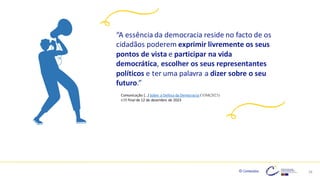 © Conteúdos: 28
“A essência da democracia reside no facto de os
cidadãos poderem exprimir livremente os seus
pontos de vista e participar na vida
democrática, escolher os seus representantes
políticos e ter uma palavra a dizer sobre o seu
futuro.”
Comunicação […] Sobre a Defesa da Democracia COM(2023)
630 final de 12 de dezembro de 2023
 