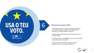 29
Eleições Europeias 2024
6 O Parlamento Europeu é o coração da democracia europeia.
Eleito diretamente pelas cidadãs e pelos cidadãos da UE,
representa cerca de 450 milhões de europeus.
As eleições para o Parlamento Europeu decorrem entre 6 e 9
de junho de 2024.
Em Portugal realizam-se a 9 de junho. Use o seu voto! Participe
na definição do futuro da Europa.
Conheça o papel do Parlamento Europeu e porque é
importante exercer o seu direito de cidadania!
 